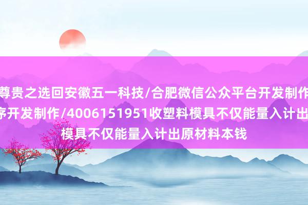 尊贵之选回安徽五一科技/合肥微信公众平台开发制作/合肥小程序开发制作/4006151951收塑料模具不仅能量入计出原材料本钱