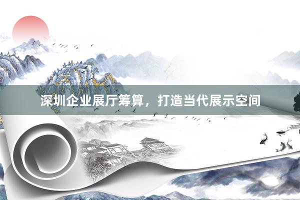 深圳企业展厅筹算,打造当代展示空间