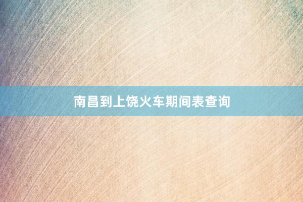 南昌到上饶火车期间表查询