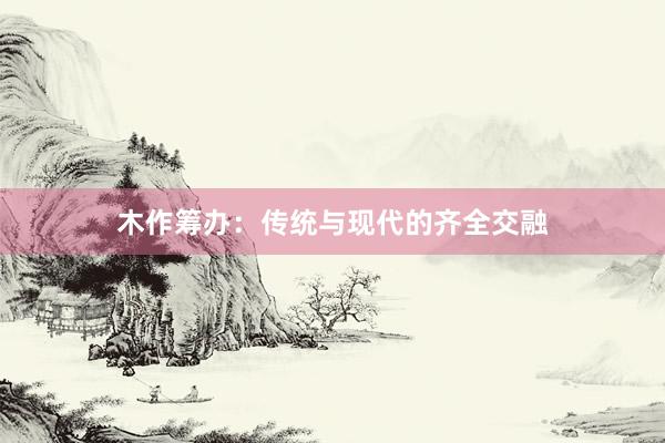 木作筹办：传统与现代的齐全交融